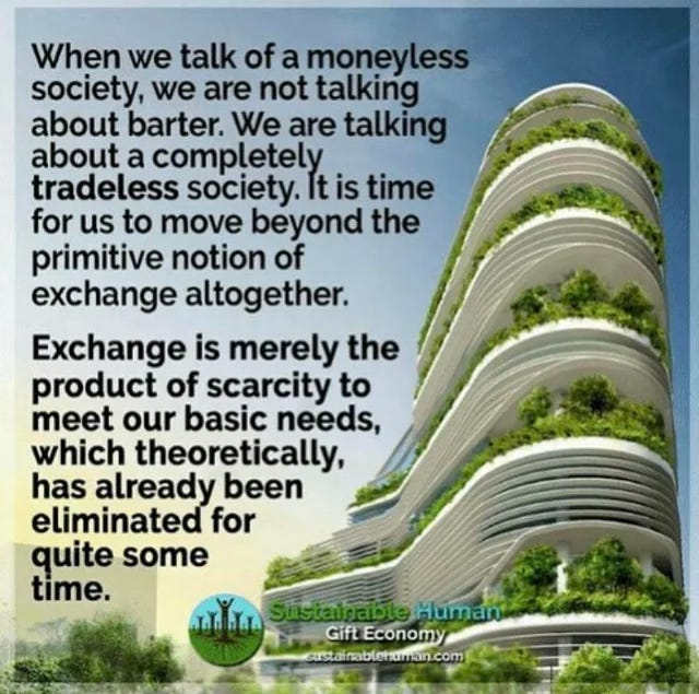 When we talk of a moneyless society, we are not talking about barter. We are talking about a completely tradeless society. It is time for us to move beyond the primitive notion of exchange altogether. Exchange is merely the product of scarcity to meet our basic needs, which theoretically, has already been eliminated for quite some time. - Sustainable Human Gift Economy