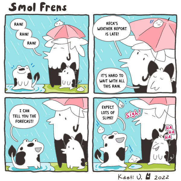 Smol frends wait in the rain under a pink umbrella. In a nearby puddle a large frog creature with a long tail waits with them. The smol frends say that Keck’s weather report is late. The frog creature says, “I can tell you the forecast. Expect lot’s of slime.” The smol frends laugh.