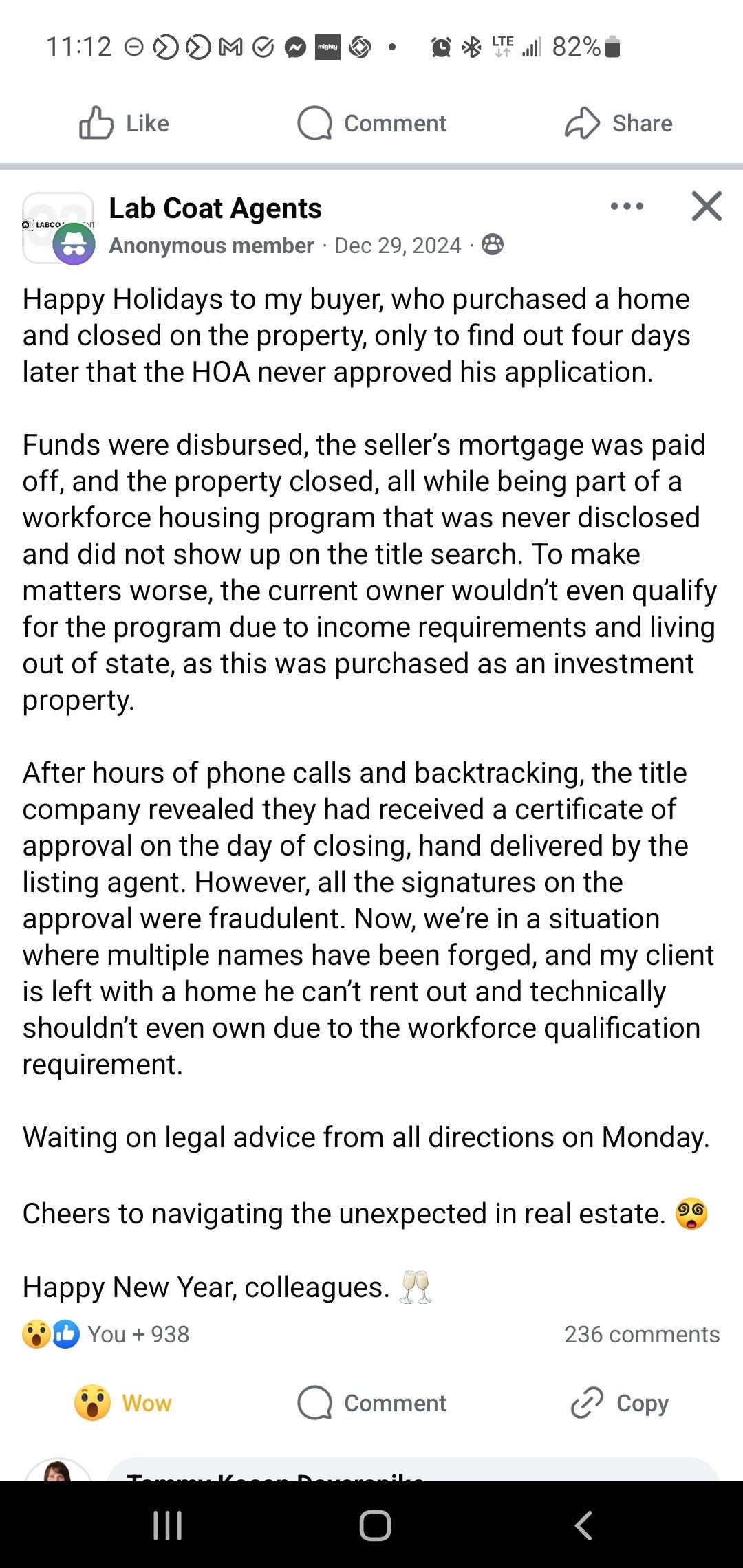 11:12 eDDMgeSO• 
Like 
Lab Coat Agents 
Comment 
Il 82%' 
Share 
x 
Anonymous member • Dec 29, 2024 • 
Happy Holidays to my buyer, who purchased a home 
and closed on the property, only to find out four days 
later that the HOA never approved his application. 
Funds were disbursed, the seller's mortgage was paid 
off, and the property closed, all while being part of a 
workforce housing program that was never disclosed 
and did not show up on the title search. To make 
matters worse, the current owner wouldn't even qualify 
for the program due to income requirements and living 
out of state, as this was purchased as an investment 
property. 
After hours of phone calls and backtracking, the title 
company revealed they had received a certificate of 
approval on the day of closing, hand delivered by the 
listing agent. However, all the signatures on the 
approval were fraudulent. Now, we're in a situation 
where multiple names have been forged, and my client 
is left with a home he can't rent out and technically 
shouldn't even own due to the workforce qualification 
requirement. 
Waiting on legal advice from all directions on Monday. 
Cheers to navigating the unexpected in real estate. 
Happy New Year, colleagues. 
You + 938 
S,) Wow 
Comment 
236 comments 
(2 Copy 