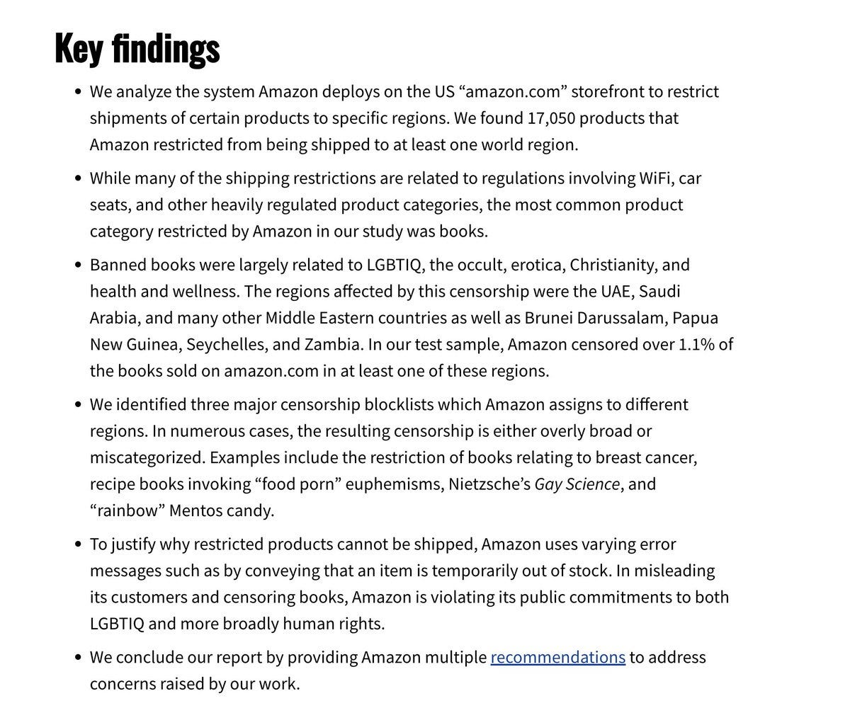 Key findings • We analyze the system Amazon deploys on the US "amazon.com" storefront to restrict shipments of certain products to specific regions. We found 17,050 products that Amazon restricted from being shipped to at least one world region. • While many of the shipping restrictions are related to regulations involving WiFi, car seats, and other heavily regulated product categories, the most common product category restricted by Amazon in our study was books. • Banned books were largely related to LGBTIQ, the occult, erotica, Christianity, and health and wellness. The regions affected by this censorship were the UAE, Saudi Arabia, and many other Middle Eastern countries as well as Brunei Darussalam, Papua New Guinea, Seychelles, and Zambia. In our test sample, Amazon censored over 1.1% of the books sold on amazon.com in at least one of these regions. • We identified three major censorship blocklists which Amazon assigns to different regions. In numerous cases, the resulting censorship is either overly broad or miscategorized. Examples include the restriction of books relating to breast cancer, recipe books invoking "food porn" euphemisms, Nietzsche's Gay Science, and "rainbow" Mentos candy. • To justify why restricted products cannot be shipped, Amazon uses varying error messages such as by conveying that an item is temporarily out of stock. In misleading its customers and censoring books, Amazon is violating its public commitments to both LGBTIQ and more broadly human rights. • We conclude our report by providing Amazon multiple recommendations to address concerns raised by our work.