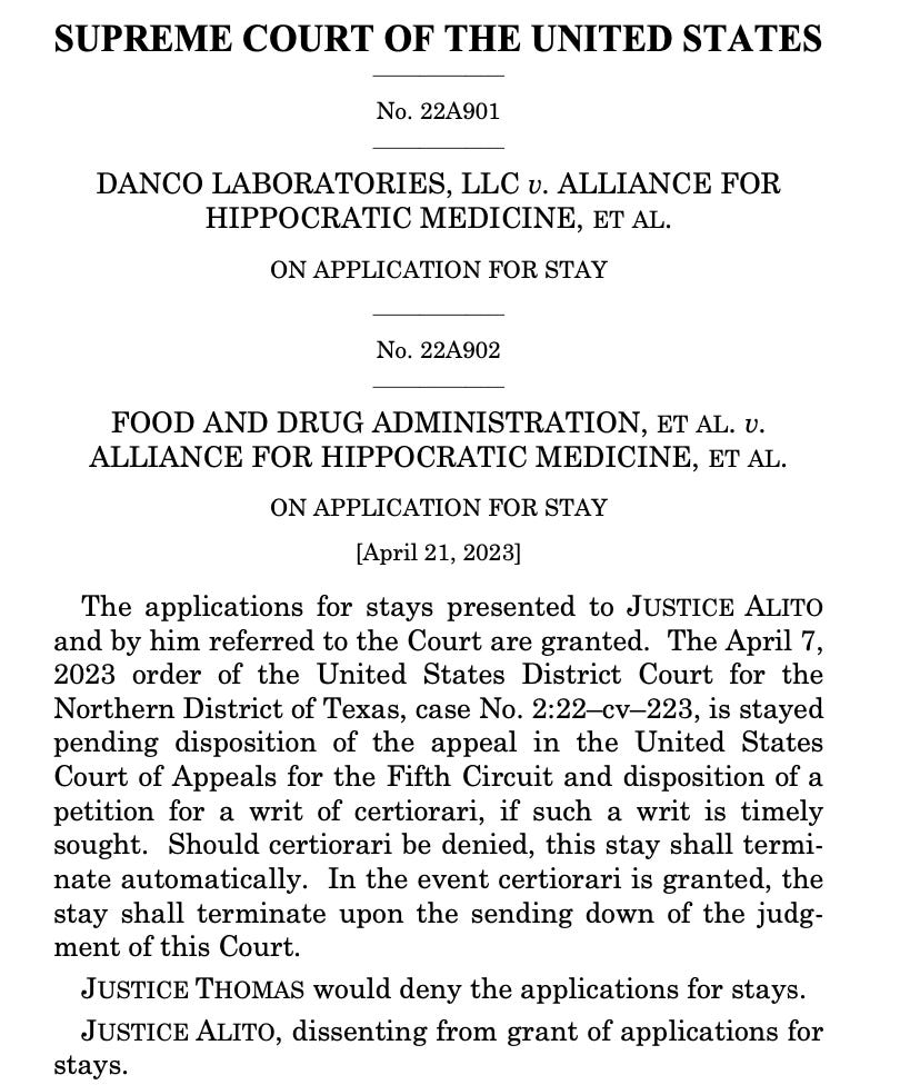  SUPREME COURT OF THE UNITED STATES _________________ No. 22A901 _________________ DANCO LABORATORIES, LLC v. ALLIANCE FOR HIPPOCRATIC MEDICINE, ET AL. ON APPLICATION FOR STAY _________________ No. 22A902 _________________ FOOD AND DRUG ADMINISTRATION, ET AL. v. ALLIANCE FOR HIPPOCRATIC MEDICINE, ET AL. ON APPLICATION FOR STAY [April 21, 2023] The applications for stays presented to JUSTICE ALITO and by him referred to the Court are granted. The April 7, 2023 order of the United States District Court for the Northern District of Texas, case No. 2:22–cv–223, is stayed pending disposition of the appeal in the United States Court of Appeals for the Fifth Circuit and disposition of a petition for a writ of certiorari, if such a writ is timely sought. Should certiorari be denied, this stay shall termi- nate automatically. In the event certiorari is granted, the stay shall terminate upon the sending down of the judg- ment of this Court. JUSTICE THOMAS would deny the applications for stays. JUSTICE ALITO, dissenting from grant of applications for stays.