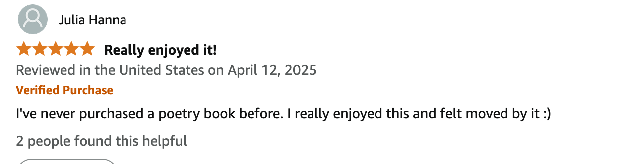 Julia Hanna 5.0 out of 5 stars Really enjoyed it! Reviewed in the United States on April 12, 2025 Verified Purchase I've never purchased a poetry book before. I really enjoyed this and felt moved by it :)