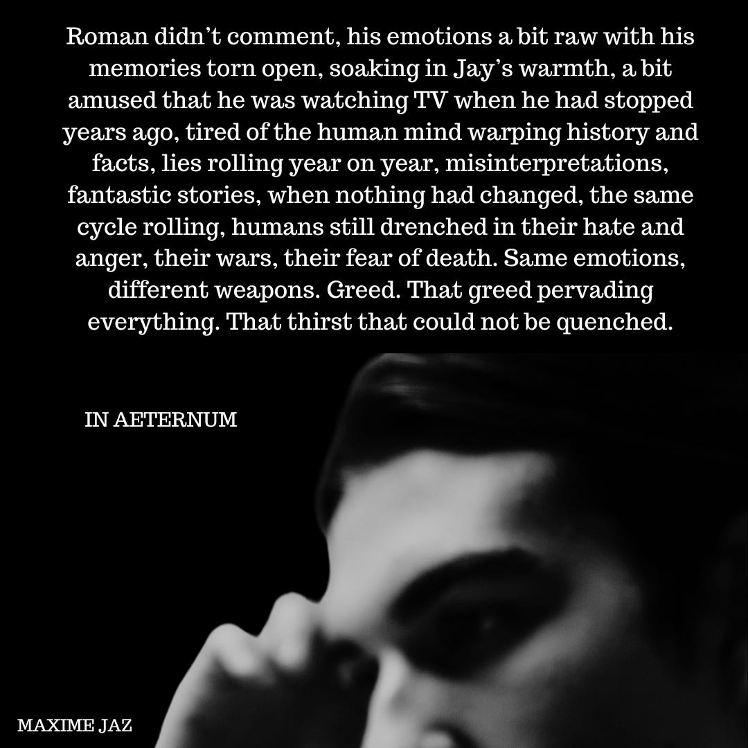 Roman didn’t comment, his emotions a bit raw with his memories torn open, soaking in Jay’s warmth, a bit amused that he was watching TV when he had stopped years ago, tired of the human mind warping history and facts, lies rolling year on year, misinterpretations, fantastic stories, when nothing had changed, the same cycle rolling, humans still drenched in their hate and anger, their wars, their fear of death. Same emotions, different weapons. Greed. That greed pervading everything. That thirst that could not be quenched.