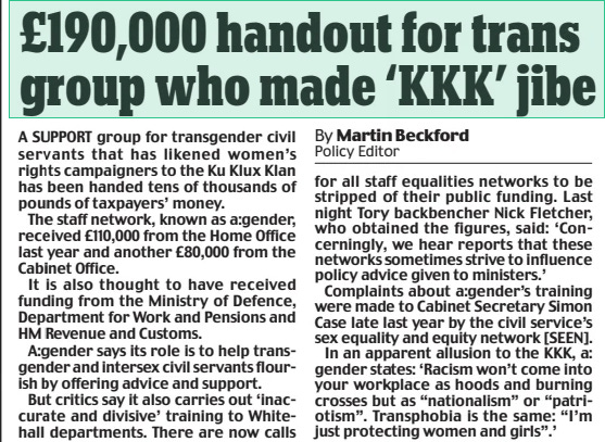 £190,000 handout for trans group who made ‘KKK’ jibe Daily Mail1 Apr 2024By Martin Beckford Policy Editor A SUPPORT group for transgender civil servants that has likened women’s rights campaigners to the Ku Klux Klan has been handed tens of thousands of pounds of taxpayers’ money.  The staff network, known as a:gender, received £110,000 from the Home Office last year and another £80,000 from the Cabinet Office.  It is also thought to have received funding from the Ministry of Defence, Department for Work and Pensions and HM Revenue and Customs.  A:gender says its role is to help transgender and intersex civil servants flourish by offering advice and support.  But critics say it also carries out ‘inaccurate and divisive’ training to Whitehall departments. There are now calls for all staff equalities networks to be stripped of their public funding. Last night Tory backbencher Nick Fletcher, who obtained the figures, said: ‘Concerningly, we hear reports that these networks sometimes strive to influence policy advice given to ministers.’  Complaints about a:gender’s training were made to Cabinet Secretary Simon Case late last year by the civil service’s sex equality and equity network [SEEN].  In an apparent allusion to the KKK, a: gender states: ‘Racism won’t come into your workplace as hoods and burning crosses but as “nationalism” or “patriotism”. Transphobia is the same: “I’m just protecting women and girls”.’  Article Name:£190,000 handout for trans group who made ‘KKK’ jibe Publication:Daily Mail Author:By Martin Beckford Policy Editor Start Page:11 End Page:11