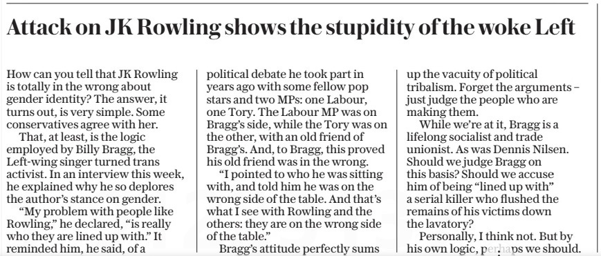 Attack on JK Rowling shows the stupidity of the woke Left The Daily Telegraph2 May 2024 How can you tell that JK Rowling is totally in the wrong about gender identity? The answer, it turns out, is very simple. Some conservatives agree with her. That, at least, is the logic employed by Billy Bragg, the Left-wing singer turned trans activist. In an interview this week, he explained why he so deplores the author’s stance on gender. “My problem with people like Rowling,” he declared, “is really who they are lined up with.” It reminded him, he said, of a political debate he took part in years ago with some fellow pop stars and two MPs: one Labour, one Tory. The Labour MP was on Bragg’s side, while the Tory was on the other, with an old friend of Bragg’s. And, to Bragg, this proved his old friend was in the wrong. “I pointed to who he was sitting with, and told him he was on the wrong side of the table. And that’s what I see with Rowling and the others: they are on the wrong side of the table.” Bragg’s attitude perfectly sums up the vacuity of political tribalism. Forget the arguments – just judge the people who are making them. While we’re at it, Bragg is a lifelong socialist and trade unionist. As was Dennis Nilsen. Should we judge Bragg on this basis? Should we accuse him of being “lined up with” a serial killer who flushed the remains of his victims down the lavatory? Personally, I think not. But by his own logic, perhaps we should. Article Name:Attack on JK Rowling shows the stupidity of the woke Left Publication:The Daily Telegraph Start Page:7 End Page:7