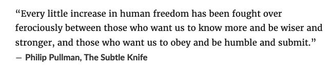 “Every little increase in human freedom has been fought over ferociously between those who want us to know more and be wiser and stronger, and those who want us to obey and be humble and submit.” ― Philip Pullman, The Subtle Knife 