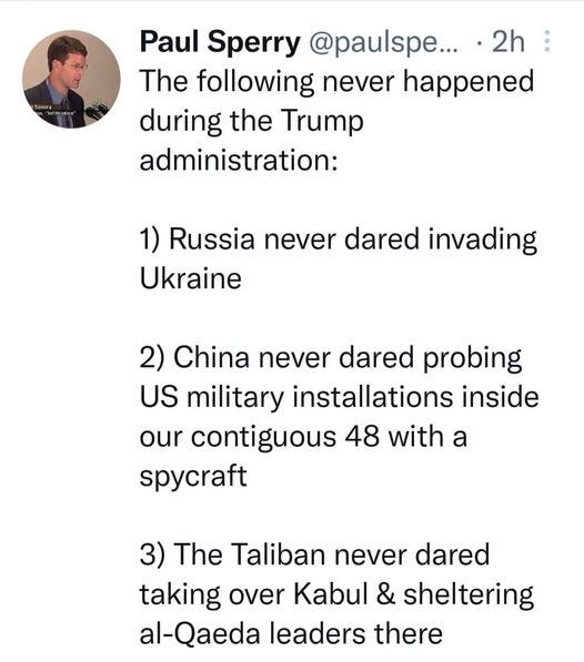 May be an image of 1 person and text that says 'Paul Sperry @paulspe... 2h The following never happened during the Trump administration: 1) Russia never dared invading Ukraine 2) China never dared probing US military installations inside our contiguous 48 with a spycraft 3) The Taliban never dared taking over Kabul & sheltering al-Qaeda leaders there'