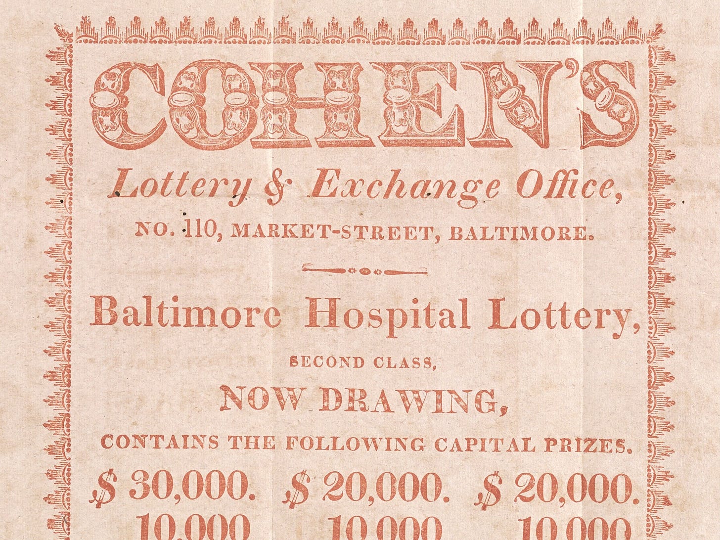 A broadside printed in orange ink that reads as follows: “COHEN’S Lottery & Exchange Office, No. 110, MARKET-STREET, BALTIMORE. Baltimore Hospital Lottery, SECOND CLASS, NOW DRAWING, CONTAINS THE FOLLOWING CAPITAL PRIZES. $30,000. $20,000. $20,000…”