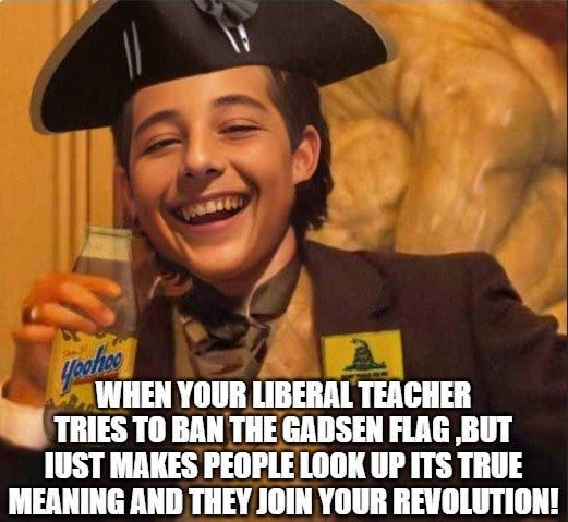 May be an image of 1 person and text that says 'WHEN YOUR LIBERAL TEACHER TRIES TO BAN THE GADSEN FLAG ,BUT IUST MAKES PEOPLE LOOK UP ITS TRUE MEANING AND THEY JOIN YOUR REVOLUTION!'