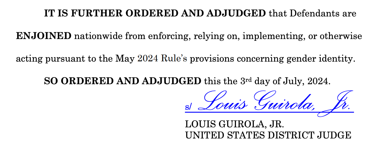 IT IS FURTHER ORDERED AND ADJUDGED that Defendants are ENJOINED nationwide from enforcing, relying on, implementing, or otherwise acting pursuant to the May 2024 Rule’s provisions concerning gender identity. SO ORDERED AND ADJUDGED this the 3rd day of July, 2024. s/ Louis Guirola, Jr. LOUIS GUIROLA, JR. UNITED STATES DISTRICT JUDGE