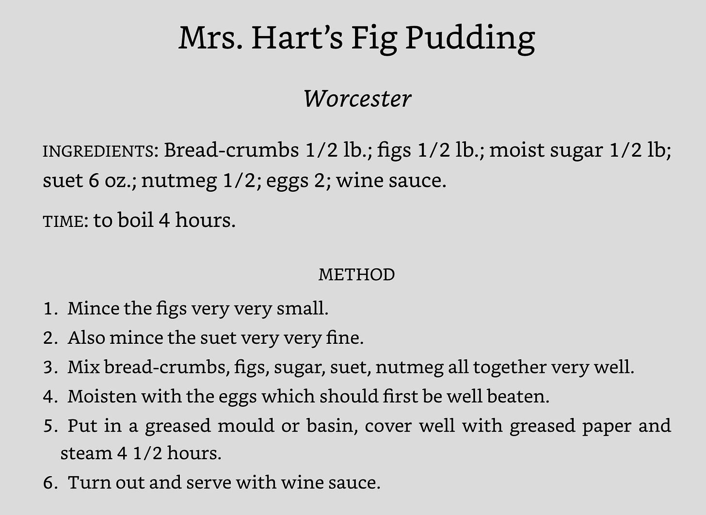 Mrs. Hart’s Fig Pudding Worcester INGREDIENTS: Bread-crumbs 1/2 lb.; figs 1/2 lb.; moist sugar 1/2 lb; suet 6 oz.; nutmeg 1/2; eggs 2; wine sauce. TIME: to boil 4 hours. METHOD 1.​Mince the figs very very small. 2.​Also mince the suet very very fine. 3.​Mix bread-crumbs, figs, sugar, suet, nutmeg all together very well. 4.​Moisten with the eggs which should first be well beaten. 5.​Put in a greased mould or basin, cover well with greased paper and steam 4 1/2 hours. 6.​Turn out and serve with wine sauce.