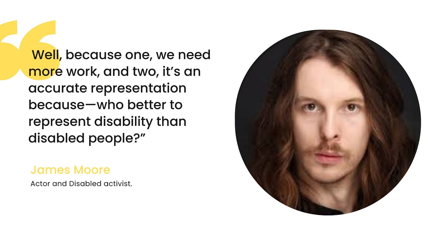 On a white background with two large yellow quotation marks, the following words are written in black: Well, Because one, we need more work, and two, it’s an accurate representation because—who better to represent disability than disabled people?”  Underneath this, in a smaller yellow font, James Moore Underneath in black font: Actor and Disabled activist.   Alongside it is a photo of James. He has long brown hair, brown eyes and brown facial hair. 