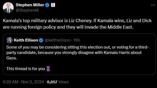 May be an image of text that says 'Stephen Miller Kamala's top military advisor is Liz Cheney. If Kamala wins, Liz and Dick are running foreign policy and they will invade the Middle East. Keith Ellison Some of you may be considering sitting this election out, or voting for a third- party candidate, because you strongly disagree with Kamala Harris about Gaza. This thread is for you 6,657'