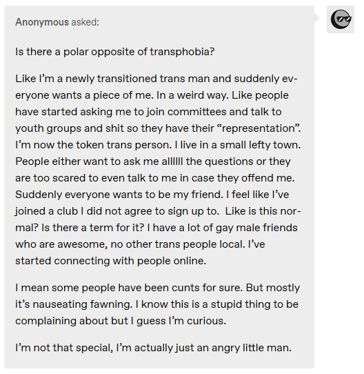 Is there a polar opposite of transphobia?  Like I’m a newly transitioned trans man and suddenly everyone wants a piece of me. In a weird way. Like people have started asking me to join committees and talk to youth groups and shit so they have their “representation”. I’m now the token trans person. I live in a small lefty town. People either want to ask me allllll the questions or they are too scared to even talk to me in case they offend me. Suddenly everyone wants to be my friend. I feel like I’ve joined a club I did not agree to sign up to.  Like is this normal? Is there a term for it? I have a lot of gay male friends who are awesome, no other trans people local. I’ve started connecting with people online.  I mean some people have been cunts for sure. But mostly it’s nauseating fawning. I know this is a stupid thing to be complaining about but I guess I’m curious.  I’m not that special, I’m actually just an angry little man.