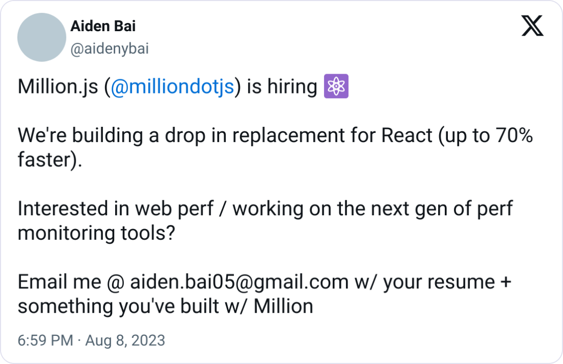 Aiden Bai @aidenybai Million.js ( @milliondotjs ) is hiring ⚛️  We're building a drop in replacement for React (up to 70% faster).   Interested in web perf / working on the next gen of perf monitoring tools?   Email me @ aiden.bai05@gmail.com w/ your resume + something you've built w/ Million
