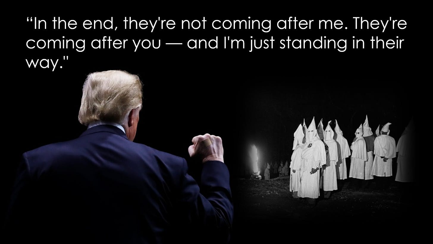 Trump addressing Klansmen: "In the end, they're not coming after me. They're coming after you - and I'm just standing in their way."