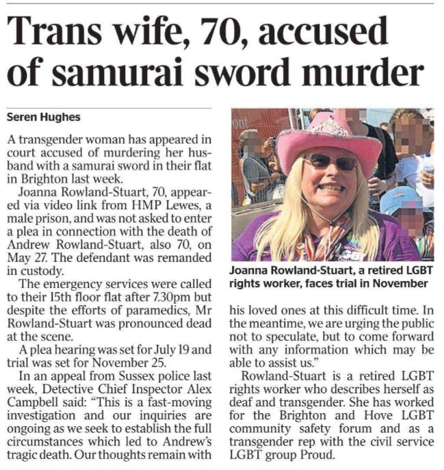 Trans wife, 70, accused of samurai sword murder Seren Hughes  Joanna Rowland-Stuart, a retired LGBT rights worker, faces trial in November A transgender woman has appeared in court accused of murdering her husband with a samurai sword in their flat in Brighton last week.  Joanna Rowland-Stuart, 70, appeared via video link from HMP Lewes, a male prison, and was not asked to enter a plea in connection with the death of Andrew Rowland-Stuart, also 70, on May 27. The defendant was remanded in custody.  The emergency services were called to their 15th floor flat after 7.30pm but despite the efforts of paramedics, Mr Rowland-Stuart was pronounced dead at the scene.  A plea hearing was set for July 19 and trial was set for November 25.  In an appeal from Sussex police last week, Detective Chief Inspector Alex Campbell said: “This is a fast-moving investigation and our inquiries are ongoing as we seek to establish the full circumstances which led to Andrew’s tragic death. Our thoughts remain with his loved ones at this difficult time. In the meantime, we are urging the public not to speculate, but to come forward with any information which may be able to assist us.”  Rowland-Stuart is a retired LGBT rights worker who describes herself as deaf and transgender. She has worked for the Brighton and Hove LGBT community safety forum and as a transgender rep with the civil service LGBT group Proud.