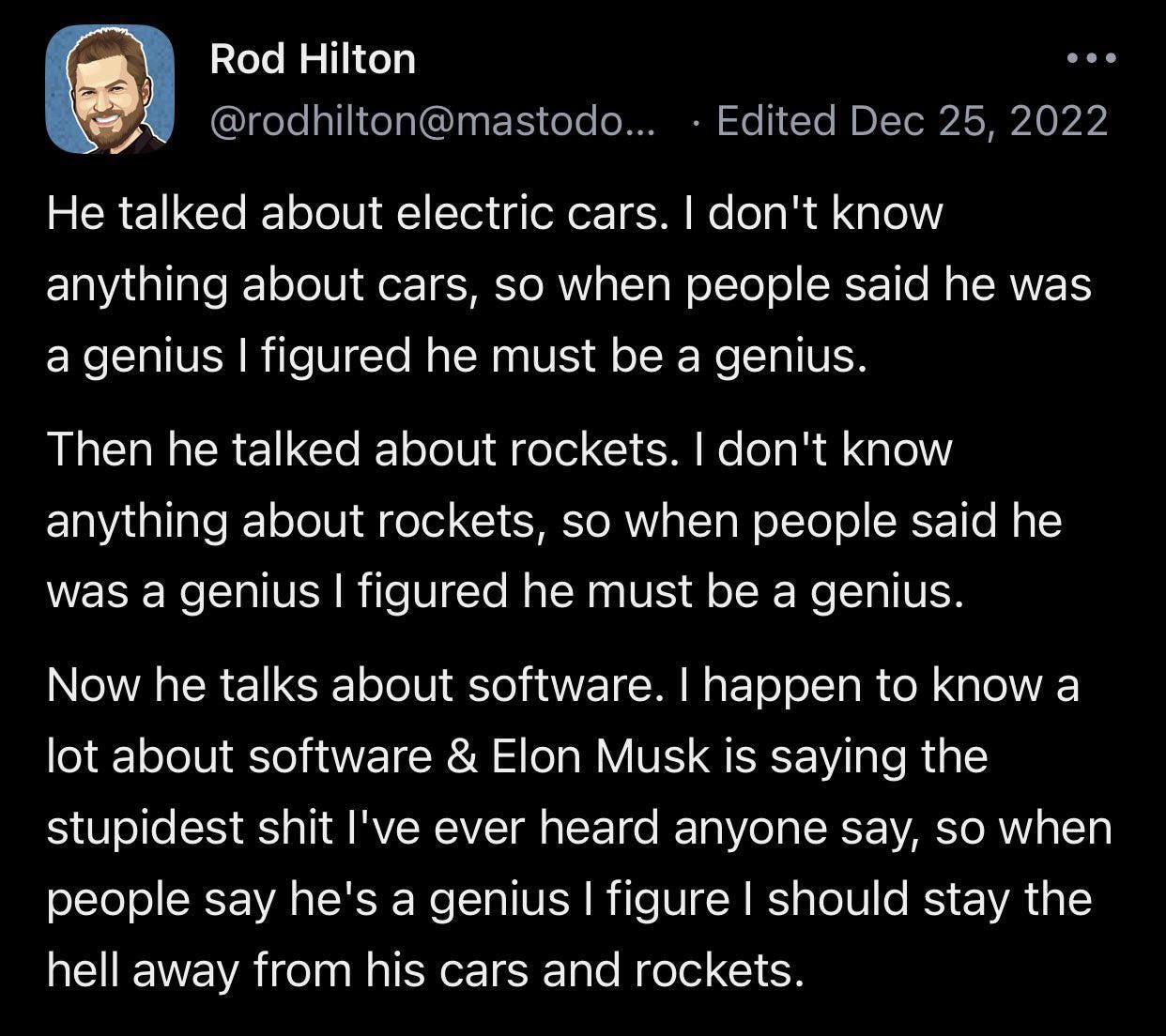 He talked about electric cars. I don't know anything about cars, so when people said he was a genius I figured he must be a genius. Then he talked about rockets. I don't know anything about rockets, so when people said he was a genius I figured he must be a genius. Now he talks about software. I happen to know a lot about software & Elon Musk is saying the stupidest shit I've ever heard anyone say, so when people say he's a genius I figure I should stay the hell away from his cars and rockets.