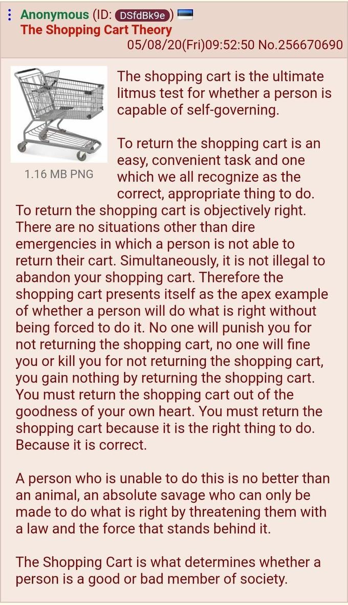 : Anonymous (ID: DSfdBk9e The Shopping Cart Theory 05/08/20(Fri)09:52:50 No.256670690 The shopping cart is the ultimate litmus test for whether a person is capable of self-governing. To return the shopping cart is an easy, convenient task and one which we all recognize as the correct, appropriate thing to do. To return the shopping cart is objectively right. There are no situations other than dire emergencies in which a person is not able to return their cart. Simultaneously, it is not illegal to abandon your shopping cart. Therefore the shopping cart presents itself as the apex example of whether a person will do what is right without being forced to do it. No one will punish you for not returning the shopping cart, no one will fine you or kill you for not returning the shopping cart, you gain nothing by returning the shopping cart. You must return the shopping cart out of the goodness of your own heart. You must return the shopping cart because it is the right thing to do. Because it is correct. 1.16 MB PNG A person who is unable to do this is no better than an animal, an absolute savage who can only be made to do what is right by threatening them with a law and the force that stands behind it. The Shopping Cart is what determines whether a person is a good or bad member of society. Font