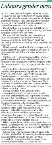 Labour’s gender mess The Daily Telegraph18 Jun 2024 It has come to something that a former prime minister can stir controversy by saying a man has a penis and a woman has a vagina. Sir Tony Blair made this less-than-startling observation as he lamented the “muddle” politicians had got themselves into over the trans issue.  The definition of a woman was not difficult to answer, he said, and yet senior Labour figures have struggled to do so over the years.  They include Sir Keir Starmer. Asked in an interview two years ago whether a woman possesses a penis, he said: “I don’t think that discussing this issue in this way helps anyone in the long run.”  He later sought to refine this bizarre approach by saying that 99.9 per cent of women do not have a penis, only then to define a woman as “an adult female”.  Until recently, Labour supported the policy of gender self-identification which caused such difficulties in Scotland, but that was dropped as the election approached and its unpopularity became clear.  So where does Labour now stand? The party manifesto has promised to legislate to outlaw “conversion therapy” to prevent young people from being coerced away from gender reassignment. Yet there is next to no evidence of this practice being widespread. Moreover, Tory ministers found it impossible to frame workable legislation which did not criminalise people trying to help, including parents.  Labour says that it will implement the recommendations of the Cass review into the influence of treatments such as puberty blockers. But since this called for early help for primary schoolchildren who want to socially transition, the two pledges appear to be incompatible.  If Labour had really changed, you might expect members of the party who share Sir Tony’s approach to be able to speak up and not be silenced. Yet Rosie Duffield, a prominent campaigner for women’s rights and female-only spaces, has faced abuse and threats in Canterbury, where she is seeking to retain her seat.  When Labour launched its campaign in Kent last month, Ms Duffield was not invited. She previously complained that she had been snubbed by Sir Keir for more than two years.  Labour peer Lord Cashman, who disgracefully criticised Ms Duffield for avoiding local hustings on personal safety grounds, has had the whip removed. But why has Sir Keir not spoken out forcefully on her behalf? It is time he did.  Article Name:Labour’s gender mess Publication:The Daily Telegraph Start Page:15 End Page:15