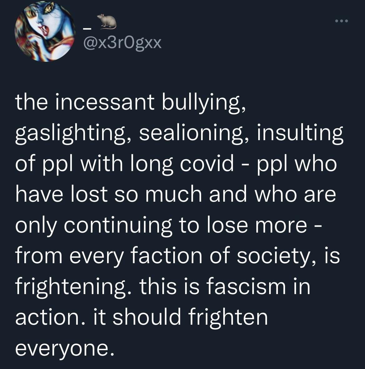  tweet from @x3r0gxx: “the incessant bullying, gaslighting, sealioning, insulting of ppl with long covid - ppl who have lost so much and who are only continuing to lose more - from every faction of society, is frightening. this is fascism in action. it should frighten everyone.”