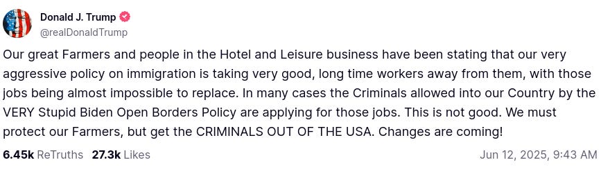 Our great Farmers and people in the Hotel and Leisure business have been stating that our very aggressive policy on immigration is taking very good, long time workers away from them, with those jobs being almost impossible to replace. In many cases the Criminals allowed into our Country by the VERY Stupid Biden Open Borders Policy are applying for those jobs. This is not good. We must protect our Farmers, but get the CRIMINALS OUT OF THE USA. Changes are coming!