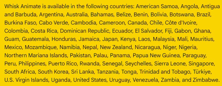 Whisk Animate is available in the following countries: American Samoa, Angola, Antigua and Barbuda, Argentina, Australia, Bahamas, Belize, Benin, Bolivia, Botswana, Brazil, Burkina Faso, Cabo Verde, Cambodia, Cameroon, Canada, Chile, Côte d'Ivoire, Colombia, Costa Rica, Dominican Republic, Ecuador, El Salvador, Fiji, Gabon, Ghana, Guam, Guatemala, Honduras, Jamaica, Japan, Kenya, Laos, Malaysia, Mali, Mauritius, Mexico, Mozambique, Namibia, Nepal, New Zealand, Nicaragua, Niger, Nigeria, Northern Mariana Islands, Pakistan, Palau, Panama, Papua New Guinea, Paraguay, Peru, Philippines, Puerto Rico, Rwanda, Senegal, Seychelles, Sierra Leone, Singapore, South Africa, South Korea, Sri Lanka, Tanzania, Tonga, Trinidad and Tobago, Türkiye, U.S. Virgin Islands, Uganda, United States, Uruguay, Venezuela, Zambia, and Zimbabwe. Whisk Animate is available in the following countries: American Samoa, Angola, Antigua and Barbuda, Argentina, Australia, Bahamas, Belize, Benin, Bolivia, Botswana, Brazil, Burkina Faso, Cabo Verde, Cambodia, Cameroon, Canada, Chile, Côte d'Ivoire, Colombia, Costa Rica, Dominican Republic, Ecuador, El Salvador, Fiji, Gabon, Ghana, Guam, Guatemala, Honduras, Jamaica, Japan, Kenya, Laos, Malaysia, Mali, Mauritius, Mexico, Mozambique, Namibia, Nepal, New Zealand, Nicaragua, Niger, Nigeria, Northern Mariana Islands, Pakistan, Palau, Panama, Papua New Guinea, Paraguay, Peru, Philippines, Puerto Rico, Rwanda, Senegal, Seychelles, Sierra Leone, Singapore, South Africa, South Korea, Sri Lanka, Tanzania, Tonga, Trinidad and Tobago, Türkiye, U.S. Virgin Islands, Uganda, United States, Uruguay, Venezuela, Zambia, and Zimbabwe.