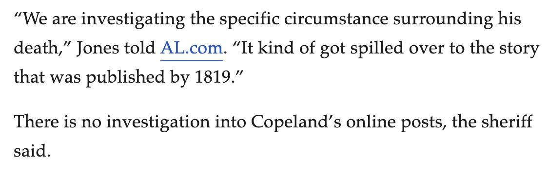 “We are investigating the specific circumstance surrounding his death,” Jones told AL.com. “It kind of got spilled over to the story that was published by 1819.”  There is no investigation into Copeland’s online posts, the sheriff said.