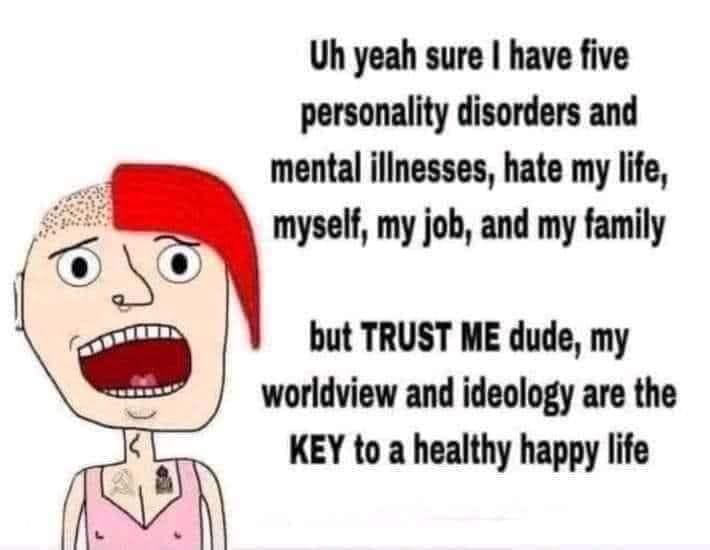 May be an image of text that says 'Uh yeah sure I have five personality disorders and mental illnesses, hate my life, myself, my job, and my family ٥,٥ but TRUST ME dude, my worldview and ideology are the KEY to a healthy happy life'