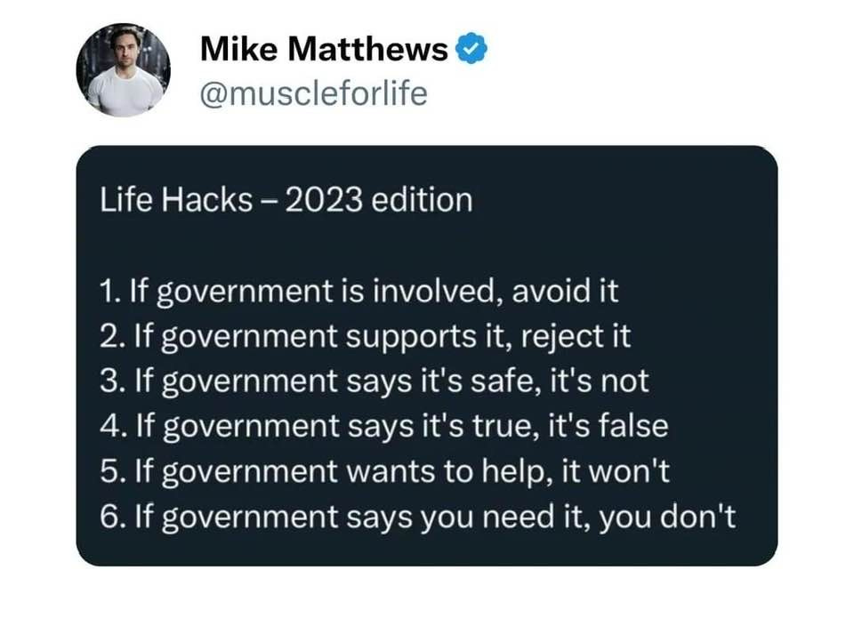 May be an image of 1 person and text that says "Mike Matthews @muscleforlife Life Hacks 2023 edition 1.If government is involved, avoid it 2. If government supports it, rejecti 3.If If government says it's safe, t's not 3. 4. If government says it's true, it's false 5. 5.If government wants to help, it won't 6.If government says you need it, you don't"