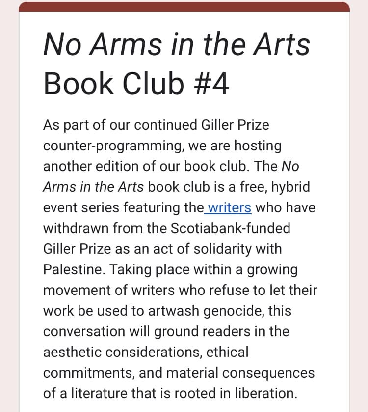 May be an image of text that says 'No Arms in the Arts Book Club #4 As part of our continued Giller Prize counter-programming we are hosting another edition of our book club. The No Arms in the Arts book club is a free, hybrid event series featuring the writers who have withdrawn from the Scotiabank-funded Giller Prize as an act of solidarity with Palestine. Taking place within a growing movement of writers who refuse to let their work be used to artwash genocide, this conversation will ground readers in the aesthetic considerations, ethical commitments, and and material consequences of a literature that is rooted in liberation.'