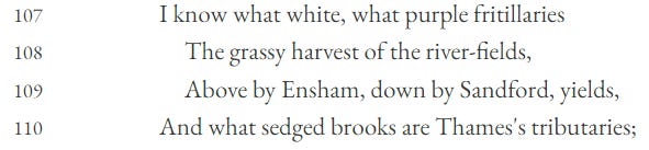 I know what white, what purple fritillaries,  The grassy harvest of the river-fields,  Above by Eynsham, down by Sandford, yields  And what sedged brooks are Thames’s tributaries