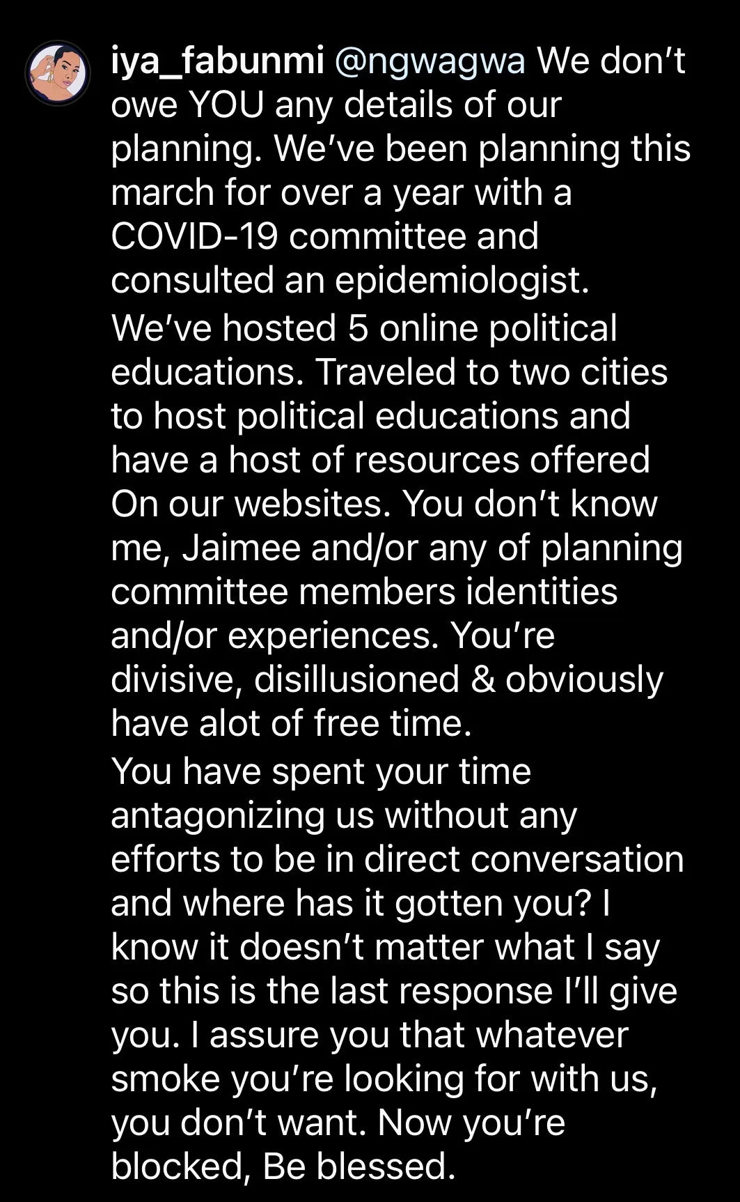 We don't owe YOU any details of our planning. We've been planning this march for over a year with a COVID-19 committee and epidemiologist. We've hosted 5 online political educations. Traveled to two cities to host political educations and have a host of resources offered on our websites. You don't know me, Jaimee and/or any of the planning committee members identities and/or experiences. You're divisive, disillusioned, & obviously have a lot of free time. You have spent your time antagonizing us without any conversation and where has it gotten you? I know it doesn't matter what I say so this is the last response I'll give you. I assure you that whatever smoke you're looking for with us, you don't want. Now you're blocked, Be blessed. 