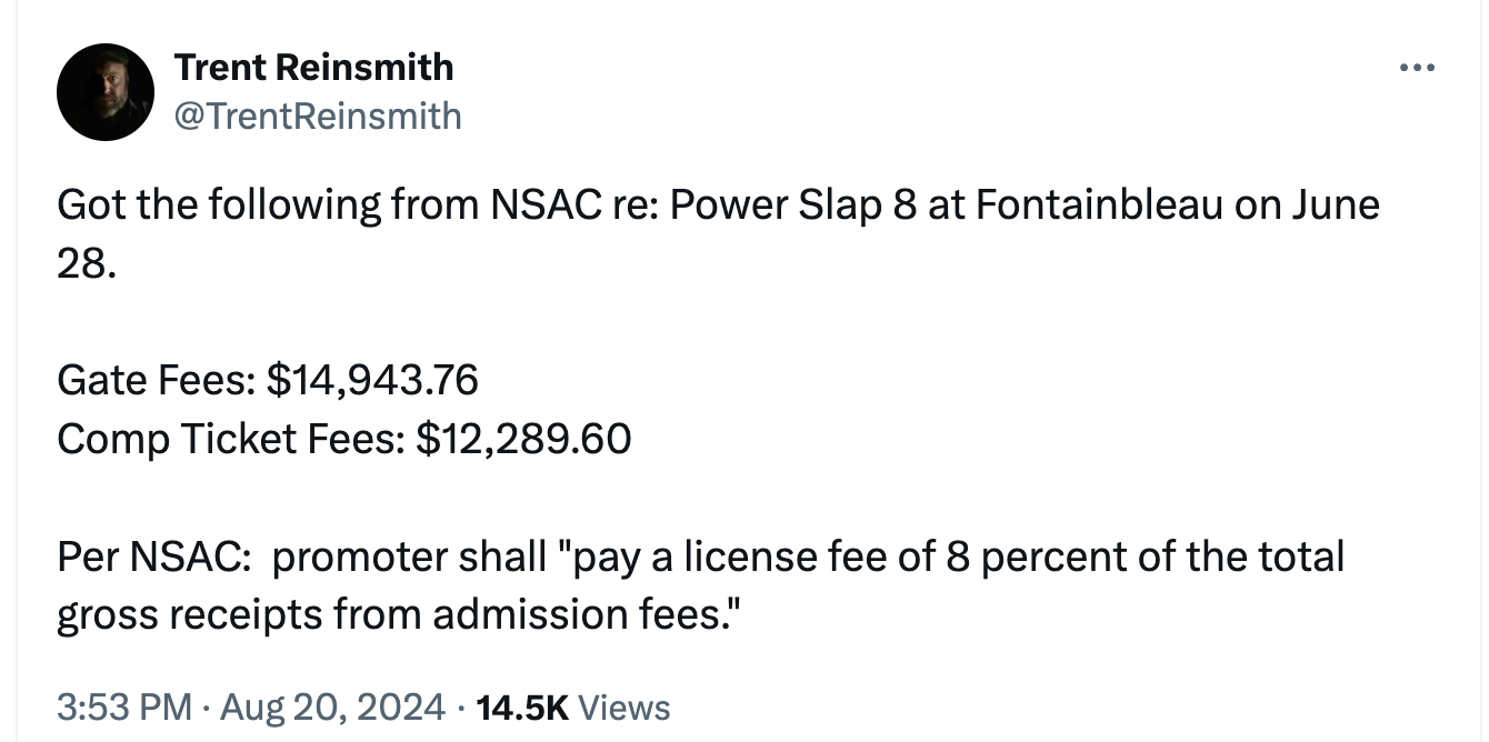  Trent Reinsmith @TrentReinsmith Got the following from NSAC re: Power Slap 8 at Fontainbleau on June 28.  Gate Fees: $14,943.76 Comp Ticket Fees: $12,289.60  Per NSAC:  promoter shall "pay a license fee of 8 percent of the total gross receipts from admission fees."