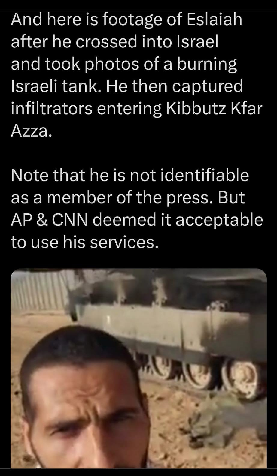 May be an image of 1 person and text that says '3:48 4G 100% Post And here is footage of Eslaiah after he crossed into Israel and took photos of a burning Israeli tank. He then captured infiltrators entering Kibbutz Kfar Azza. Note that he is not identifiable as a member of the press. But AP CNN deemed it acceptable to use his services. ' repl Post |||'