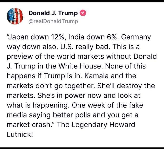 May be an image of text that says 'Donald J. Trump @realDonaldTrump "Japan down 12%, India down 6%. Germany way down also. U.S. really bad. This is a preview of the world markets without Donald J. Trump in the White House. None of this happens if Trump is in. Kamala and the markets don't go together. She'll destroy the markets. She's in power now and look at what is happening. One week of the fake media saying better polls and you get a market crash." The Legendary Howard Lutnick!'