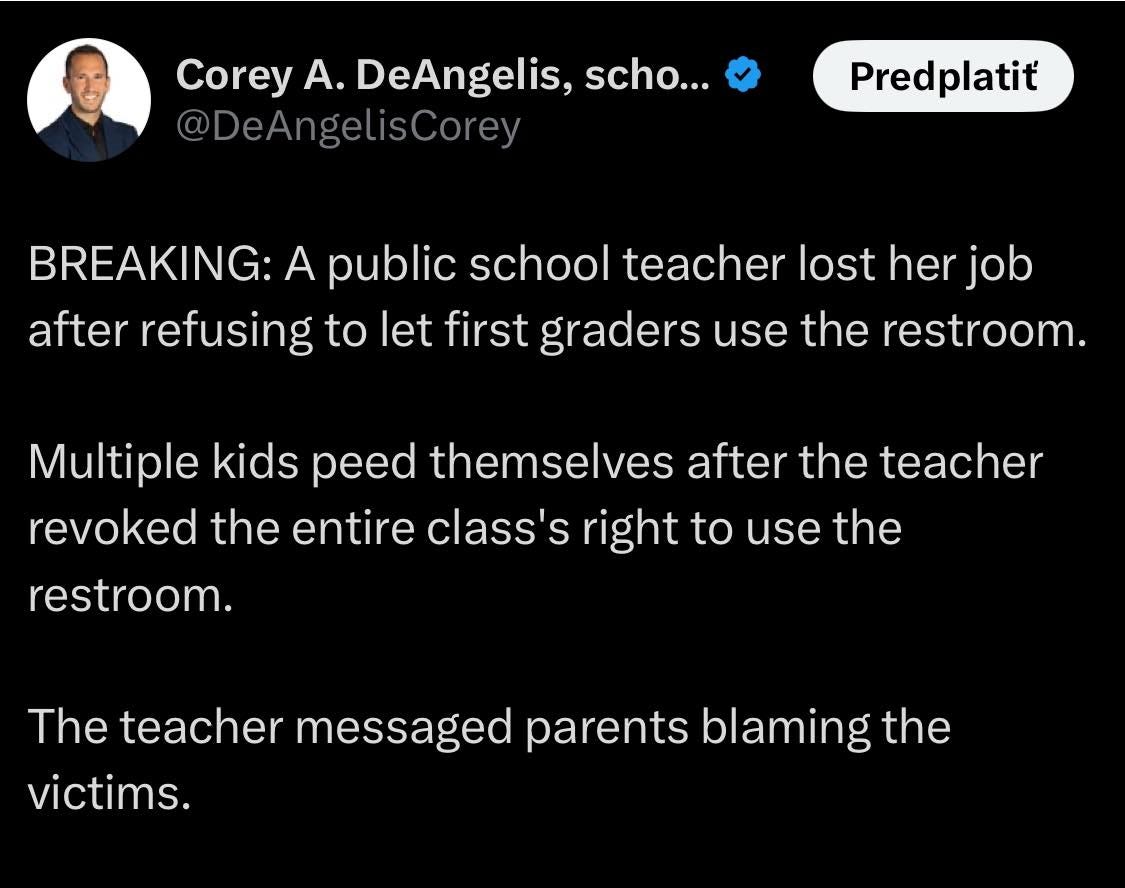 Na obrázku môže byť 1 osoba a text, v ktorom sa píše „Corey A. DeAngelis, scho... @DeAngelisCorey Predplatit BREAKING: A public school teacher lost her job after refusing to let first graders use the restroom. Multiple kids peed peed themselves after the teacher revoked the entire class's right to use the restroom. The teacher messaged parents blaming the victims.“