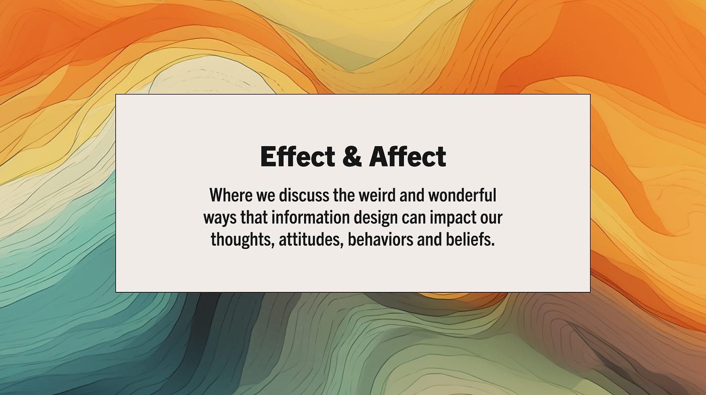Effect & Affect, a newsletter where we discuss the weird and wonderful ways that information design can impact our thoughts, attitudes, behaviors and beliefs.