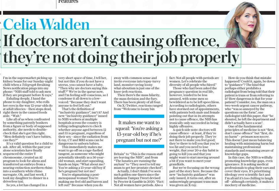 If doctors aren’t causing offence, they’re not doing their job properly The Daily Telegraph13 Aug 2024Celia Walden I’m in the supermarket picking up kidney beans for our Sunday-night chilli when a Telegraph Breaking News notification pings into my phone: “NHS staff told to ask men if they are pregnant before X-rays.” Exhaling deeply, I hand the phone to my daughter, who rolls her eyes in the way 12-year-olds do at adult idiocies – then stops dead, right there in the canned foods aisle. “Wait.” Like all of us when confronted by something patently bonkers from a figure or body of supposed authority, she needs to doublecheck that she’s got this right. “Men definitely can’t have babies, can they?” It’s a valid question for a child to ask. After all, within the past year alone scientists have finally sequenced the entire Y chromosome, created an AI program to look for aliens and transferred an embryo from a nearing-extinction northern rhino into a southern white rhino surrogate. Oh, and last week, I took my daughter to dinner in a driverless taxi. So yes, a lot has changed in a very short space of time, I tell her, but not this: if you do not have a uterus, you cannot have a baby. “Then why are doctors saying this stuff ?” We’re in the queue now, and I’m feeling self-conscious, so I condense it all down to a lowvoiced: “Because they don’t want anyone to feel left out.” That’s the definition of “inclusivity guidance”, isn’t it? And new “inclusivity guidance” issued to NHS workers at multiple hospitals across the country is telling radiographers to check whether anyone aged between 12 and 55 is pregnant, regardless of their sex – since the radiation from X-ray, CT and MRI scans can be dangerous to unborn babies. This immediately makes me want to go off on a rage-fuelled tangent, as someone who might potentially identify as a 56-yearold woman, and start squealing, hands on hips: “What about me? You’re asking a 13-year-old boy if he’s pregnant but not me? You’re stigmatising a postmenopausal woman! You’re making me feel old and barren and left out!” Because when you do away with common sense and invite everyone into topsy-turvy land, monster raving loony what-aboutism is just one of the knee-jerk reactions. Then there’s the mass hilarity, the mass derision and the fury. There has been plenty of all four. On X/Twitter, reactions ranged from “Welcome to loony bin Britain” to “This is the reason staff are leaving the NHS”, and from “The lunatics are running the asylum” to “They need to tell my mum to get her prostate checked”. Actually, I don’t think I’ve seen such golden one-liners since the infamous Tampax Tweet devised by Procter & Gamble in 2020. “Fact: Not all women have periods. Also a fact: Not all people with periods are women. Let’s celebrate the diversity of all people who bleed.” Those who had been asked the pregnancy question in real life, however, tended to be less amused, with some men so bewildered as to be left speechless. According to radiologists, others have stormed out of appointments, with patients both male and female pointing out that in its attempts not to cause offence, the NHS has ironically only succeeded in being highly offensive. A quick side note: doctors will cause offence – at least, if they’re doing their job properly. They’re not there to make you feel good; they’re there to tell you that you’re too fat and you need to lose weight, that your 20-a-day habit is going to kill you and that you might want to start moving around a bit if you want to meet your grandkids. But we’re focusing on the wrong part of the story here. Because the new “inclusivity guidance” was only issued, it turns out, after an unknowingly pregnant trans man was given an X-ray. How do you think that mistake happened? Could it, again, be down to “guidance”? The kind that perhaps either prohibits a radiologist from being told that their patient is trans or from referring to it? How dangerous is that for your patient? Consider, too, the man on a two-week urgent cancer pathway, who “was so annoyed by the questions on the form”, one radiologist told this paper, that “he shouted, he left the department and didn’t actually have a scan”. One of the fundamental principles of medicine is not “first, don’t cause offence” but “first, do no harm” – primum non nocere. This doesn’t just mean balancing healing with minimising harm but maintaining professional standards and remaining aware of knowledge gaps. In this case, the NHS is wilfully promoting knowledge gaps, even ignorance. It is asking medical professionals to plug their ears and cover their eyes. It’s prioritising ideology over scientific fact and I’m afraid it’s too chilling to laugh off – although certainly, it makes a mockery of medicine. It makes me want to squeal: ‘You’re asking a 13-year-old boy if he’s pregnant but not me?’ Article Name:If doctors aren’t causing offence, they’re not doing their job properly Publication:The Daily Telegraph Author:Celia Walden Start Page:7 End Page:7