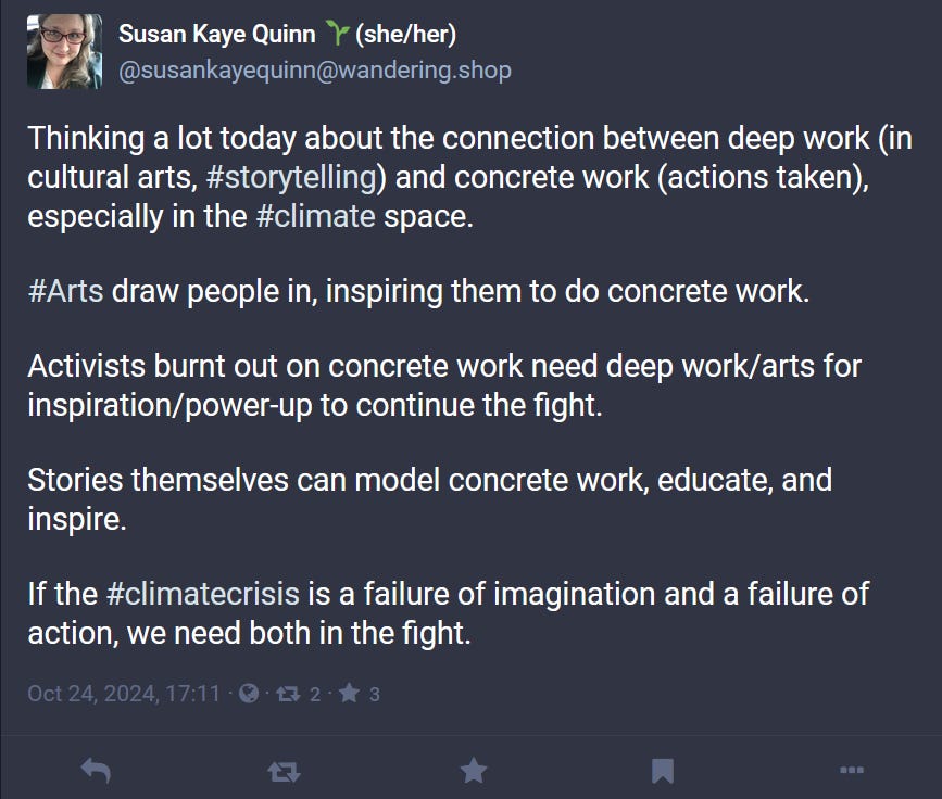 Thinking a lot today about the connection between deep work (in cultural arts, #storytelling) and concrete work (actions taken), especially in the #climate space.  #Arts draw people in, inspiring them to do concrete work.  Activists burnt out on concrete work need deep work/arts for inspiration/power-up to continue the fight.  Stories themselves can model concrete work, educate, and inspire.  If the #climatecrisis is a failure of imagination and a failure of action, we need both in the fight.