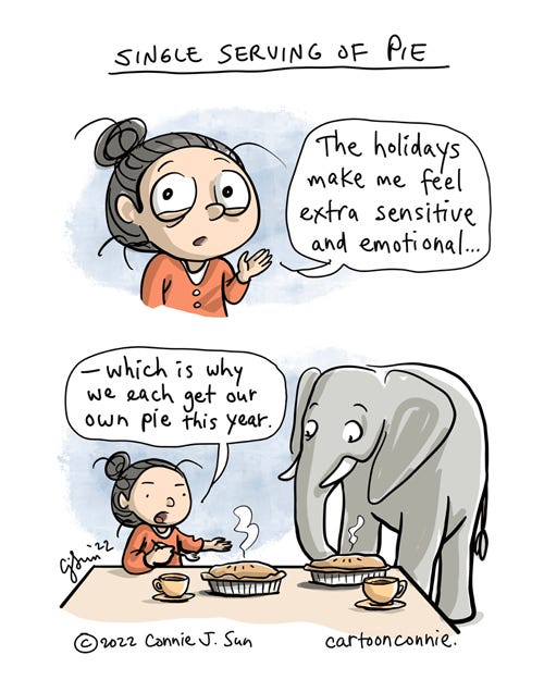 Single Serving of Pie 2-panel comic of a cartoon girl with a bun, rationalizing emotional eating during the holiday season. In panel 1, she says, "The holidays make me feel extra sensitive and emotional..." Panel 2 zooms out to show the girl talking to an elephant in her kitchen, with two enormous pies and cups of tea, and she continues, "- which is why we each get our own pie this year." Comic titled "Single Serving of Pie" by Connie Sun, cartoonconnie 2022.
