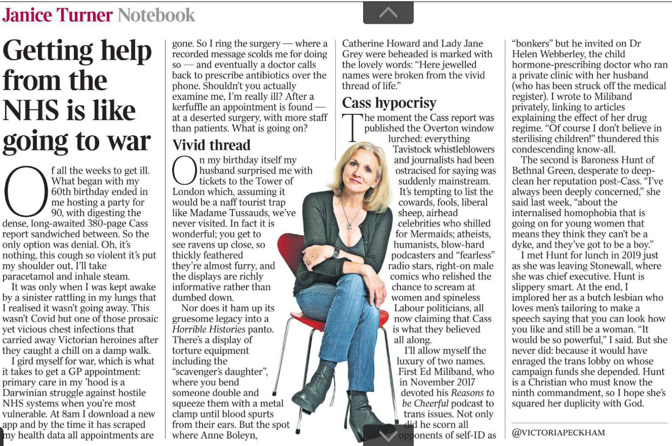 Getting help from the NHS is like going to war Janice Turner - Notebook Of all the weeks to get ill. What began with my 60th birthday ended in me hosting a party for 90, with digesting the dense, long-awaited 380-page Cass report sandwiched between. So the only option was denial. Oh, it’s nothing, this cough so violent it’s put my shoulder out, I’ll take paracetamol and inhale steam. It was only when I was kept awake by a sinister rattling in my lungs that I realised it wasn’t going away. This wasn’t Covid but one of those prosaic yet vicious chest infections that carried away Victorian heroines after they caught a chill on a damp walk. I gird myself for war, which is what it takes to get a GP appointment: primary care in my ’hood is a Darwinian struggle against hostile NHS systems when you’re most vulnerable. At 8am I download a new app and by the time it has scraped my health data all appointments are gone. So I ring the surgery — where a recorded message scolds me for doing so — and eventually a doctor calls back to prescribe antibiotics over the phone. Shouldn’t you actually examine me, I’m really ill? After a kerfuffle an appointment is found — at a deserted surgery, with more staff than patients. What is going on? Vivid thread On my birthday itself my husband surprised me with tickets to the Tower of London which, assuming it would be a naff tourist trap like Madame Tussauds, we’ve never visited. In fact it is wonderful; you get to see ravens up close, so thickly feathered they’re almost furry, and the displays are richly informative rather than dumbed down. Nor does it ham up its gruesome legacy into a Horrible Histories panto. There’s a display of torture equipment including the “scavenger’s daughter”, where you bend someone double and squeeze them with a metal clamp until blood spurts from their ears. But the spot where Anne Boleyn, Catherine Howard and Lady Jane Grey were beheaded is marked with the lovely words: “Here jewelled names were broken from the vivid thread of life.” Cass hypocrisy The moment the Cass report was published the Overton window lurched: everything Tavistock whistleblowers and journalists had been ostracised for saying was suddenly mainstream. It’s tempting to list the cowards, fools, liberal sheep, airhead celebrities who shilled for Mermaids; atheists, humanists, blow-hard podcasters and “fearless” radio stars, right-on male comics who relished the chance to scream at women and spineless Labour politicians, all now claiming that Cass is what they believed all along. I’ll allow myself the luxury of two names. First Ed Miliband, who in November 2017 devoted his Reasons to be Cheerful podcast to trans issues. Not only did he scorn all opponents of self-ID as “bonkers” but he invited on Dr Helen Webberley, the child hormone-prescribing doctor who ran a private clinic with her husband (who has been struck off the medical register). I wrote to Miliband privately, linking to articles explaining the effect of her drug regime. “Of course I don’t believe in sterilising children!” thundered this condescending know-all. The second is Baroness Hunt of Bethnal Green, desperate to deepclean her reputation post-Cass. “I’ve always been deeply concerned,” she said last week, “about the internalised homophobia that is going on for young women that means they think they can’t be a dyke, and they’ve got to be a boy.” I met Hunt for lunch in 2019 just as she was leaving Stonewall, where she was chief executive. Hunt is slippery smart. At the end, I implored her as a butch lesbian who loves men’s tailoring to make a speech saying that you can look how you like and still be a woman. “It would be so powerful,” I said. But she never did: because it would have enraged the trans lobby on whose campaign funds she depended. Hunt is a Christian who must know the ninth commandment, so I hope she’s squared her duplicity with God.