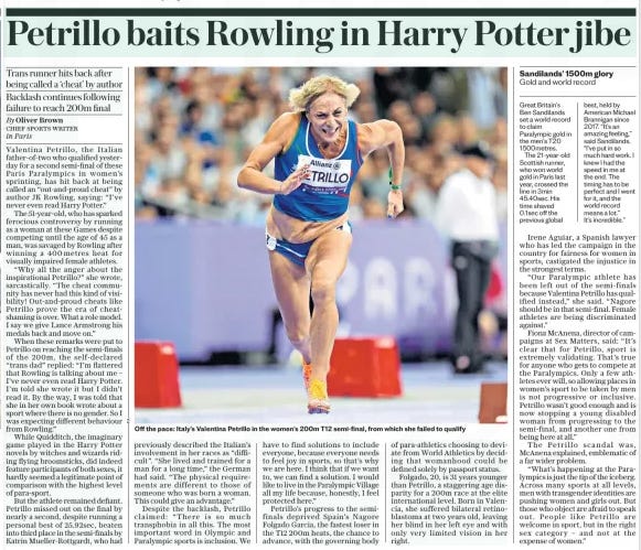 Petrillo baits Rowling in Harry Potter jibe Trans runner hits back after being called a ‘cheat’ by author Backlash continues following failure to reach 200m final The Daily Telegraph - Saturday7 Sep 2024By Oliver Brown CHIEF SPORTS WRITER in Paris Valentina Petrillo, the Italian father-of-two who qualified yesterday for a second semi-final of these Paris Paralympics in women’s sprinting, has hit back at being called an “out-and-proud cheat” by author JK Rowling, saying: “I’ve never even read Harry Potter.”  The 51-year-old, who has sparked ferocious controversy by running as a woman at these Games despite competing until the age of 45 as a man, was savaged by Rowling after winning a 400 metres heat for visually impaired female athletes.  “Why all the anger about the inspirational Petrillo?” she wrote, sarcastically. “The cheat community has never had this kind of visibility! Out-and- proud cheats like Petrillo prove the era of cheatshaming is over. What a role model. I say we give Lance Armstrong his medals back and move on.”  When these remarks were put to Petrillo on reaching the semi-finals of the 200m, the self- declared “trans dad” replied: “I’m flattered that Rowling is talking about me – I’ve never even read Harry Potter. I’m told she wrote it but I didn’t read it. By the way, I was told that she in her own book wrote about a sport where there is no gender. So I was expecting different behaviour from Rowling.”  While Quidditch, the imaginary game played in the Harry Potter novels by witches and wizards riding flying broomsticks, did indeed feature participants of both sexes, it hardly seemed a legitimate point of comparison with the highest level of para-sport.  But the athlete remained defiant. Petrillo missed out on the final by nearly a second, despite running a personal best of 25.92sec, beaten into third place in the semi-finals by Katrin Mueller-Rottgardt, who had previously described the Italian’s involvement in her races as “difficult”. “She lived and trained for a man for a long time,” the German had said. “The physical requirements are different to those of someone who was born a woman. This could give an advantage.”  Despite the backlash, Petrillo claimed: “There is so much transphobia in all this. The most important word in Olympic and Paralympic sports is inclusion. We have to find solutions to include everyone, because everyone needs to feel joy in sports, so that’s why we are here. I think that if we want to, we can find a solution. I would like to live in the Paralympic Village all my life because, honestly, I feel protected here.”  Petrillo’s progress to the semifinals deprived Spain’s Nagore Folgado Garcia, the fastest loser in the T12 200m heats, the chance to advance, with the governing body of para-athletics choosing to deviate from World Athletics by deciding that womanhood could be defined solely by passport status.  Folgado, 20, is 31 years younger than Petrillo, a staggering age disparity for a 200m race at the elite international level. Born in Valencia, she suffered bilateral retinoblastoma at two years old, leaving her blind in her left eye and with only very limited vision in her right.  Article Name:Petrillo baits Rowling in Harry Potter jibe Publication:The Daily Telegraph - Saturday Author:By Oliver Brown CHIEF SPORTS WRITER in Paris Start Page:11 End Page:11