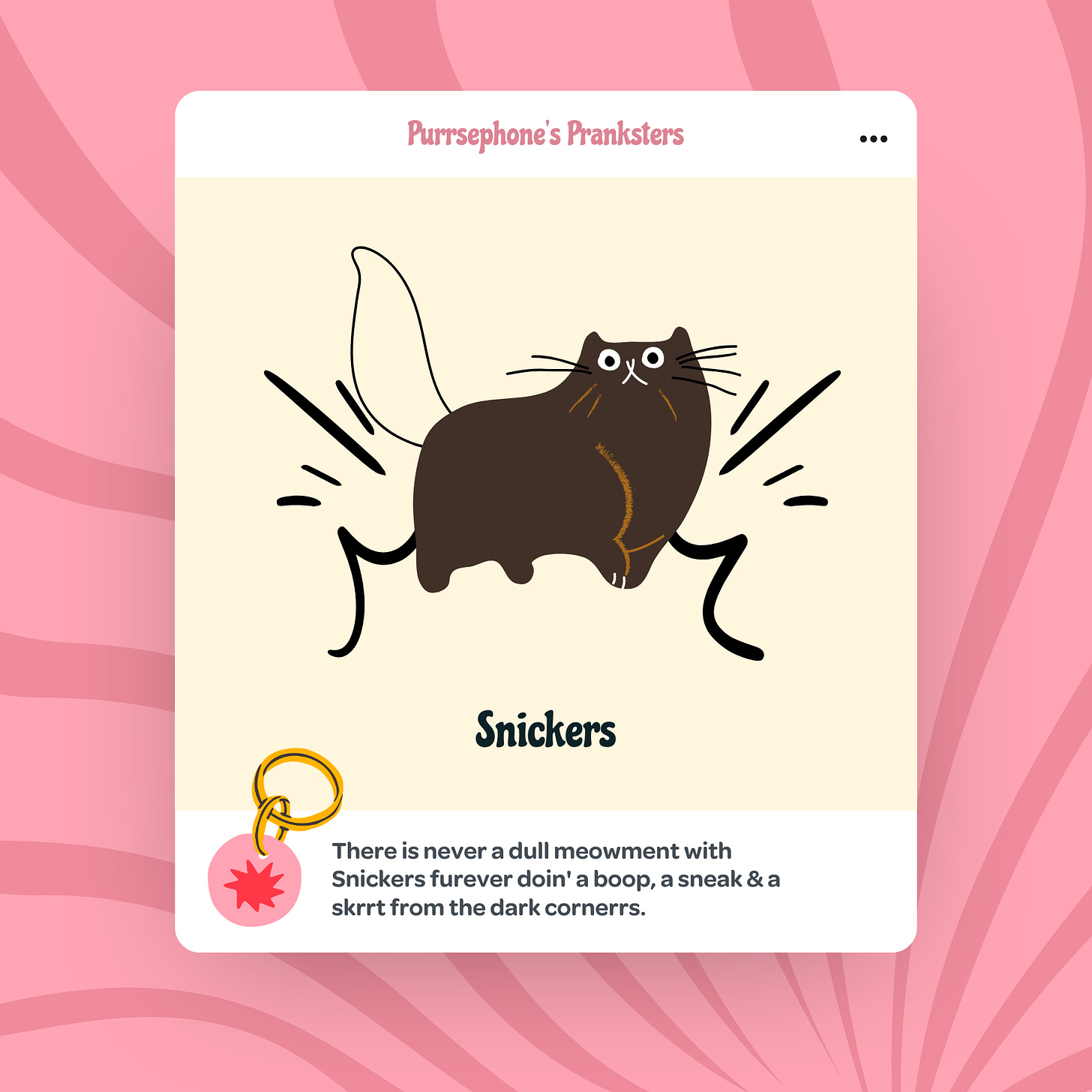 An illustrated card featuring a dark brown cat named Snickers with wide eyes and a fluffy tail, depicted in a playful stance. The background is a soft beige with a pink striped pattern. The text at the top reads 'Purrsephone’s Pranksters.' Below the illustration, the text reads 'Snickers.' At the bottom, a description says, 'There is never a dull meowment with Snickers furever doin' a boop, a sneak & a skrrt from the dark corners.'