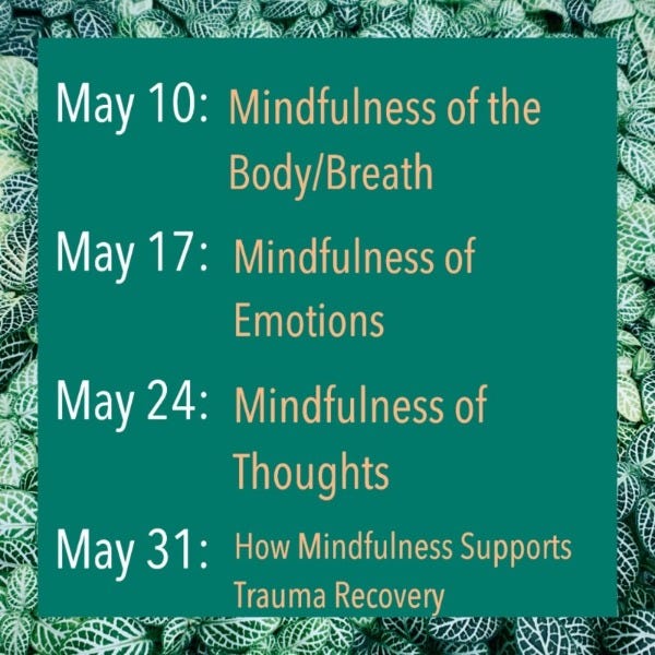 May 10th: Mindfulness of the Breath/Body, May 17th: Mindfulness of Emotions, May 24th: Mindfulness of Thoughts, May 31st: How Mindfulness Supports Trauma Recovery