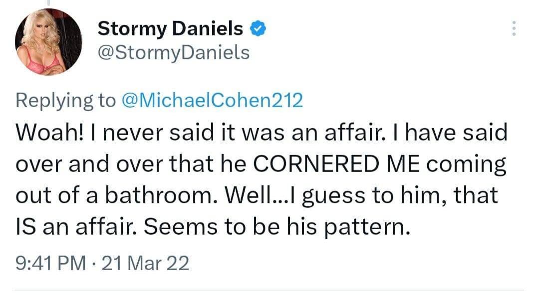 May be a Twitter screenshot of 1 person and text that says 'Stormy Daniels @StormyDaniels Replying to @MichaelCohen212 Woah! I never said it was an affair. I have said over and over that he CORNERED ME coming out of a bathroom. Well...I guess to him, that IS an affair. Seems to be his pattern. 9:41 PM 21 Mar 22'