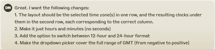 Great. I want the following changes: 1. The layout should be the selected time zone(s) in one row, and the resulting clocks under them in the second row, each corresponding to the correct column. 2. Make it just hours and minutes (no seconds) 3. Add the option to switch between 12-hour and 24-hour format 4. Make the dropdown picker cover the full range of GMT (from negative to positive)