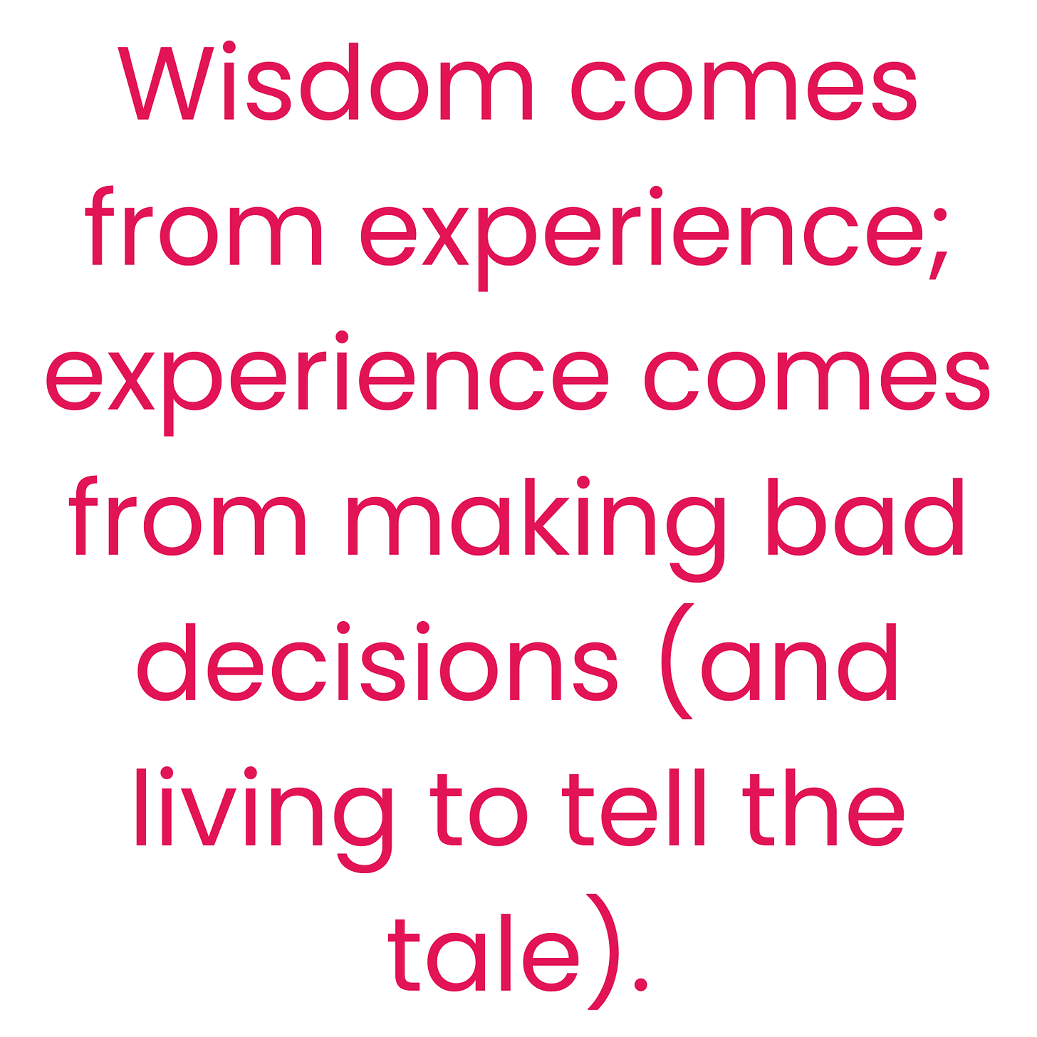 Wisdom comes from experience; and experience comes from making bad decisions (and living to tell the tale).