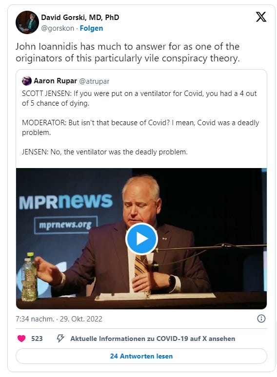David Gorski am 29. Oktober 2022 auf Twitter: "John Ioannidis has much to answer for as one of the originators of this particularly vile conspiracy theory." Er zitiert einen Tweet von Aaron Rupar, in dem dieser schreibt: "SCOTT JENSEN: If you were put on a ventilator for Covid, you had a 4 out of 5 chance of dying.  MODERATOR: But isn't that because of Covid? I mean, Covid was a deadly problem.  JENSEN: No, the ventilator was the deadly problem."