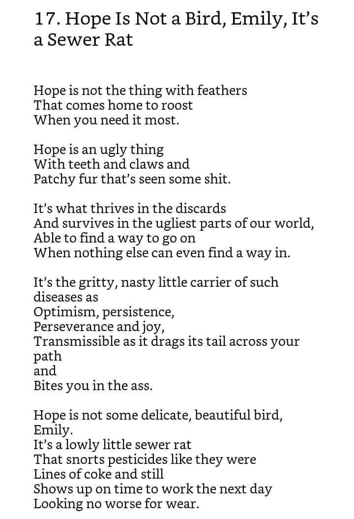 A poem, by Caitlin Seida. It reads: "Hope Is Not a Bird, Emily, It’s a Sewer Rat  by Caitlin Seida  Hope is not the thing with feathers That comes home to roost When you need it most.  Hope is an ugly thing With teeth and claws and Patchy fur that’s seen some shit.  It’s what thrives in the discards And survives in the ugliest parts of our world, Able to find a way to go on When nothing else can even find a way in.  It’s the gritty, nasty little carrier of such diseases as optimism, persistence, Perseverance and joy, Transmissible as it drags its tail across your path and  bites you in the ass.  Hope is not some delicate, beautiful bird, Emily. It’s a lowly little sewer rat That snorts pesticides like they were Lines of coke and still Shows up on time to work the next day Looking no worse for wear."